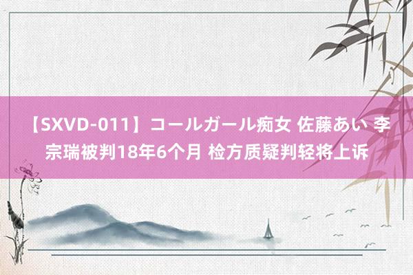 【SXVD-011】コールガール痴女 佐藤あい 李宗瑞被判18年6个月 检方质疑判轻将上诉