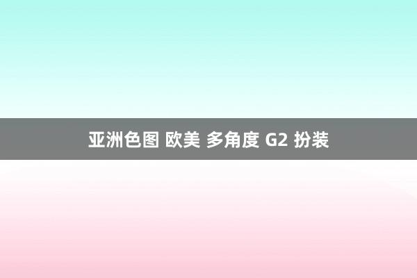 亚洲色图 欧美 多角度 G2 扮装