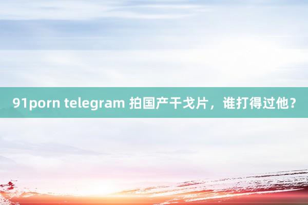 91porn telegram 拍国产干戈片，谁打得过他？