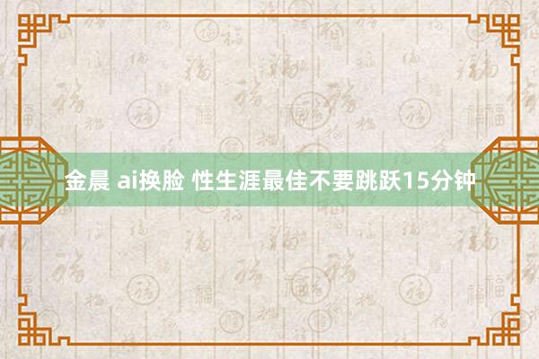 金晨 ai换脸 性生涯最佳不要跳跃15分钟