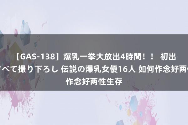 【GAS-138】爆乳一挙大放出4時間！！ 初出し！すべて撮り下ろし 伝説の爆乳女優16人 如何作念好两性生存