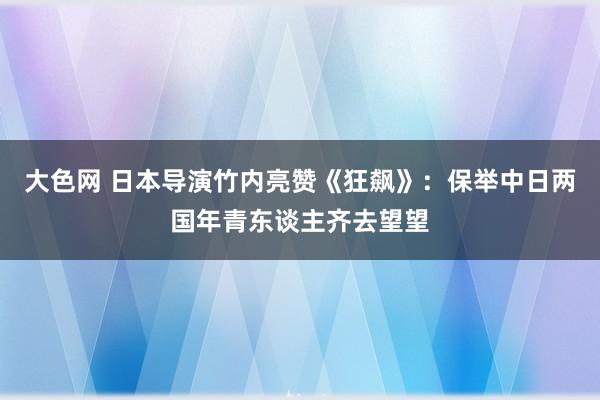 大色网 日本导演竹内亮赞《狂飙》：保举中日两国年青东谈主齐去望望