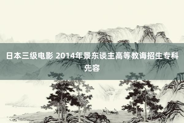 日本三级电影 2014年景东谈主高等教诲招生专科先容