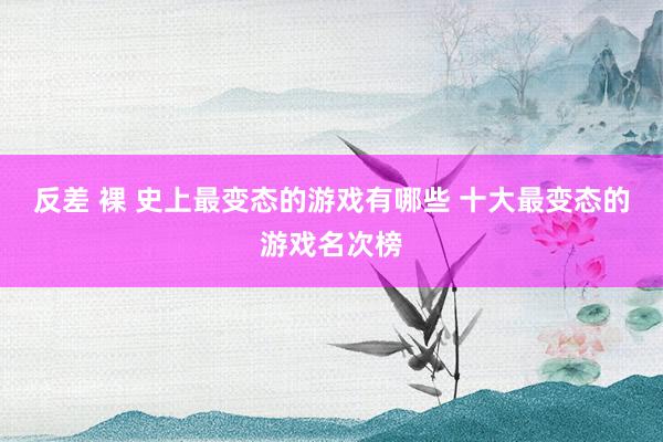 反差 裸 史上最变态的游戏有哪些 十大最变态的游戏名次榜