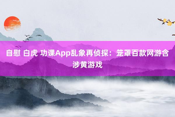 自慰 白虎 功课App乱象再侦探：笼罩百款网游含涉黄游戏