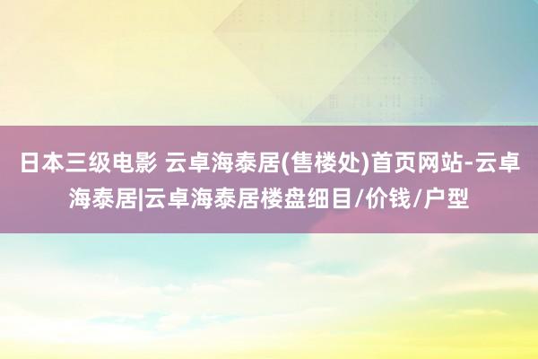 日本三级电影 云卓海泰居(售楼处)首页网站-云卓海泰居|云卓海泰居楼盘细目/价钱/户型