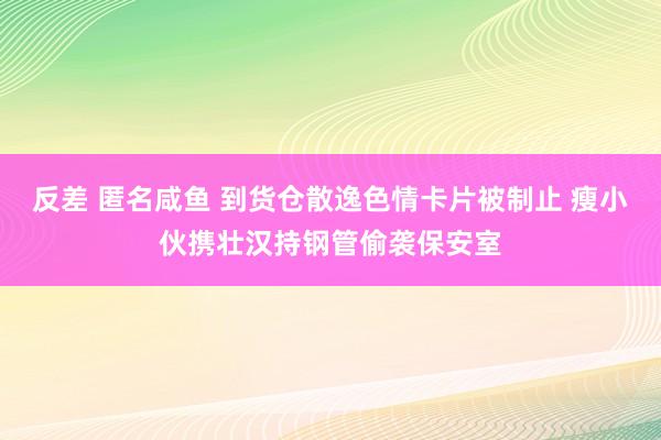 反差 匿名咸鱼 到货仓散逸色情卡片被制止 瘦小伙携壮汉持钢管偷袭保安室