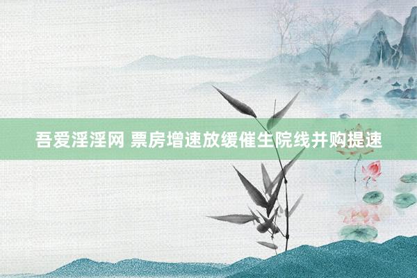 吾爱淫淫网 票房增速放缓催生院线并购提速