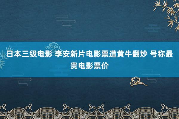 日本三级电影 李安新片电影票遭黄牛翻炒 号称最贵电影票价