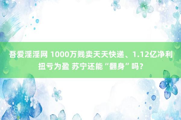 吾爱淫淫网 1000万贱卖天天快递、1.12亿净利扭亏为盈 苏宁还能“翻身”吗？