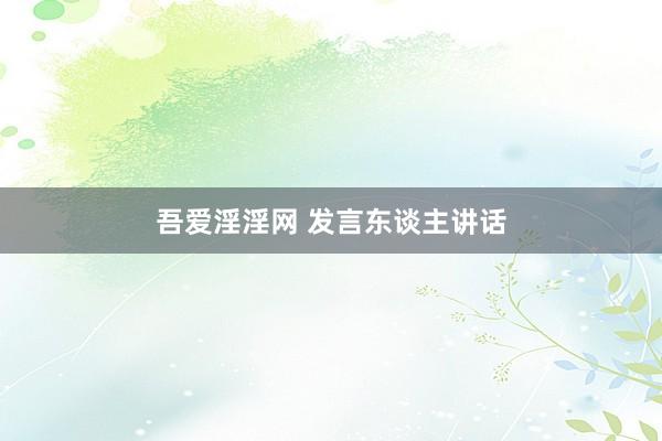 吾爱淫淫网 发言东谈主讲话