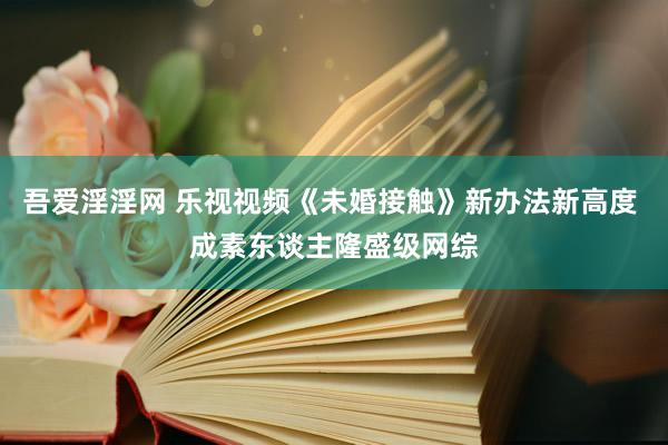 吾爱淫淫网 乐视视频《未婚接触》新办法新高度 成素东谈主隆盛级网综