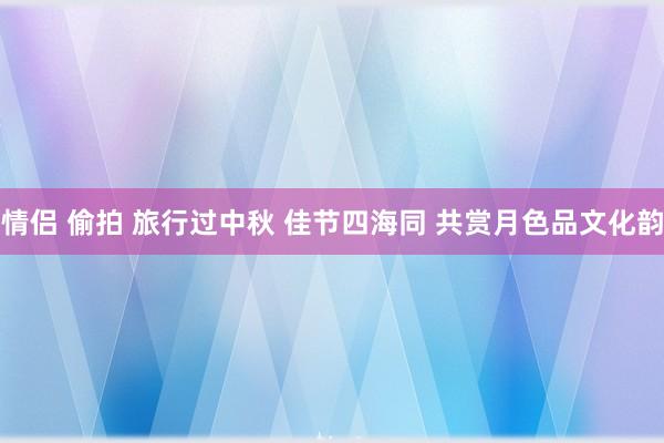 情侣 偷拍 旅行过中秋 佳节四海同 共赏月色品文化韵