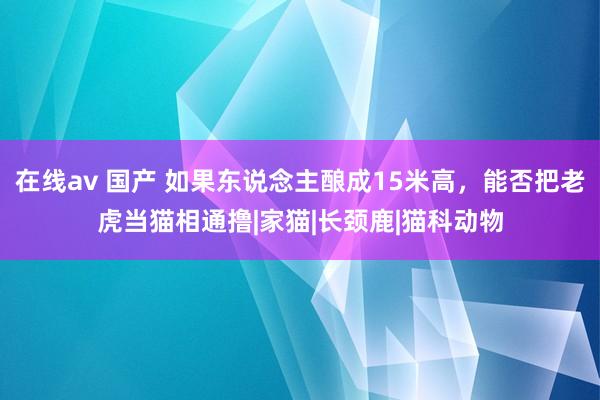 在线av 国产 如果东说念主酿成15米高，能否把老虎当猫相通撸|家猫|长颈鹿|猫科动物