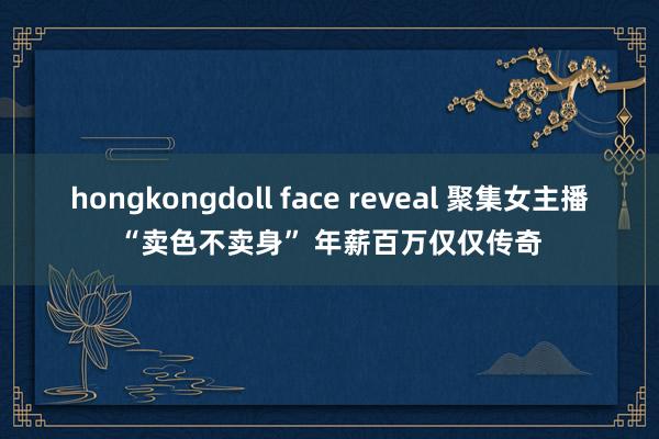 hongkongdoll face reveal 聚集女主播“卖色不卖身” 年薪百万仅仅传奇