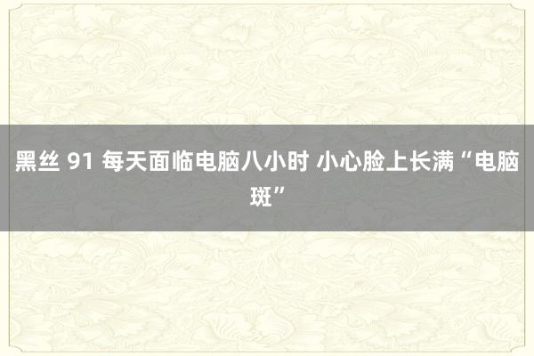 黑丝 91 每天面临电脑八小时 小心脸上长满“电脑斑”