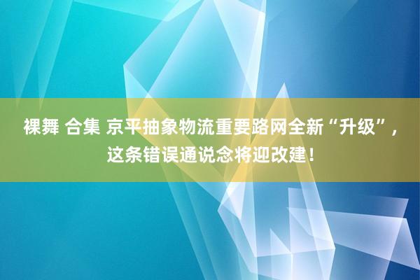 裸舞 合集 京平抽象物流重要路网全新“升级”，这条错误通说念将迎改建！