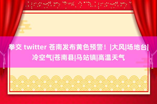 拳交 twitter 苍南发布黄色预警！|大风|场地台|冷空气|苍南县|马站镇|高温天气