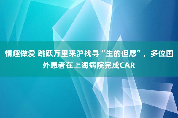 情趣做爱 跳跃万里来沪找寻“生的但愿”，多位国外患者在上海病院完成CAR