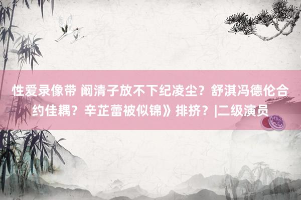 性爱录像带 阚清子放不下纪凌尘？舒淇冯德伦合约佳耦？辛芷蕾被似锦》排挤？|二级演员