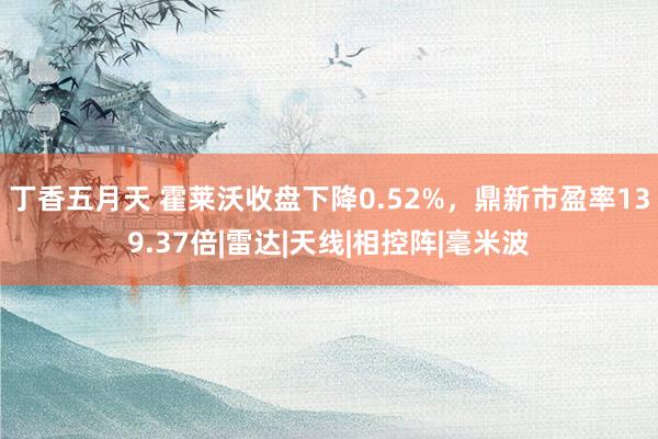 丁香五月天 霍莱沃收盘下降0.52%，鼎新市盈率139.37倍|雷达|天线|相控阵|毫米波