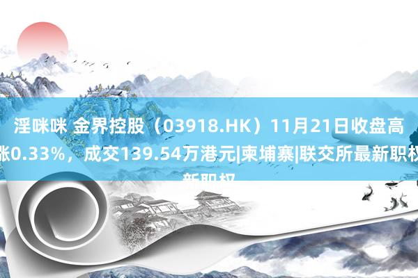 淫咪咪 金界控股（03918.HK）11月21日收盘高涨0.33%，成交139.54万港元|柬埔寨|联交所最新职权