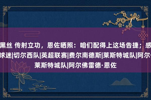 黑丝 传射立功，恩佐晒照：咱们配得上这场告捷；感谢来客场的球迷|切尔西队|英超联赛|费尔南德斯|莱斯特城队|阿尔佛雷德·恩佐