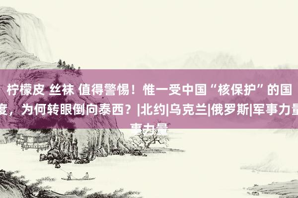 柠檬皮 丝袜 值得警惕！惟一受中国“核保护”的国度，为何转眼倒向泰西？|北约|乌克兰|俄罗斯|军事力量