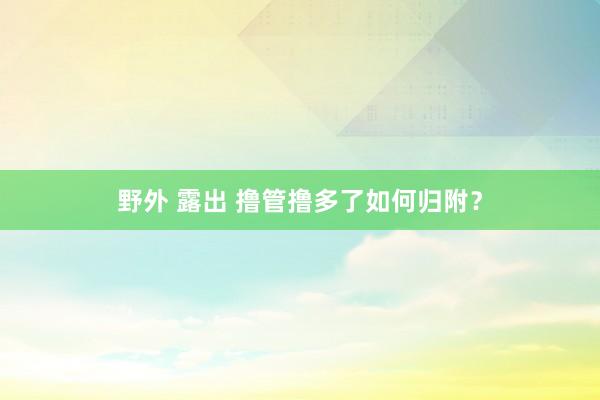 野外 露出 撸管撸多了如何归附？