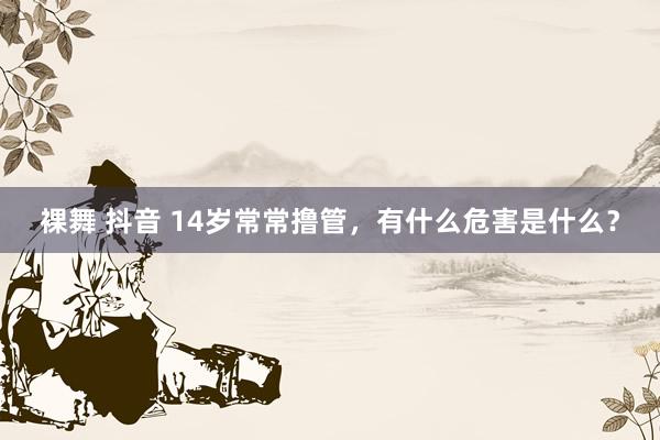 裸舞 抖音 14岁常常撸管，有什么危害是什么？